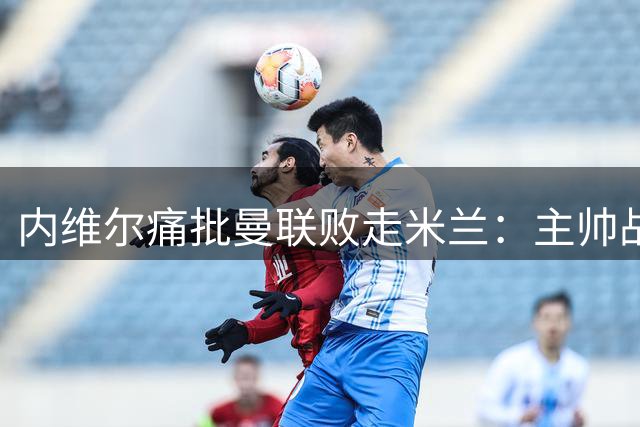 内维尔痛批曼联败走米兰：主帅战术安排遭质疑