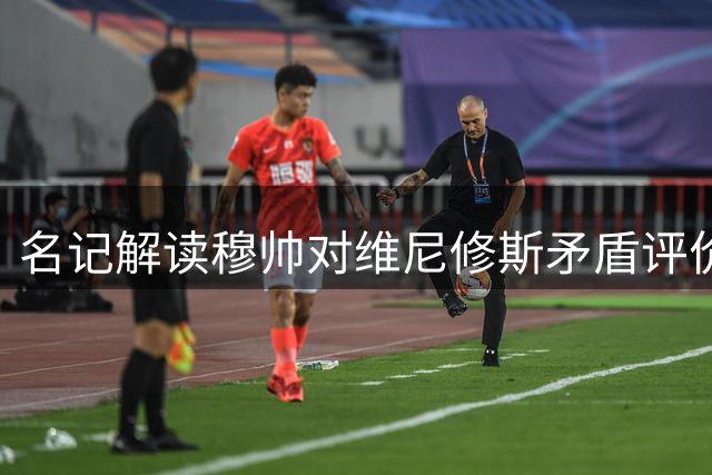 名记解读穆帅对维尼修斯矛盾评价：立场决定观点