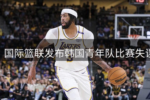 国际篮联发布韩国青年队比赛失误集锦 强调传球重要性