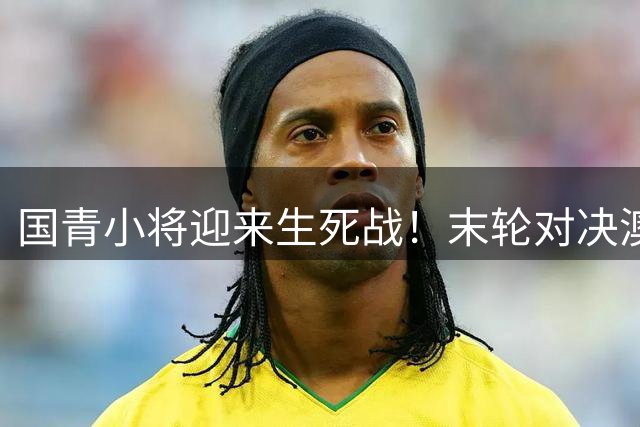 国青小将迎来生死战！末轮对决澳洲牵动世青赛命运
