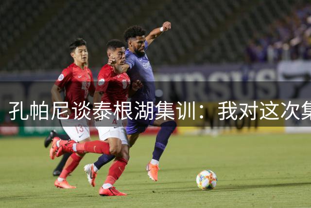 孔帕尼谈泰根湖集训：我对这次集训非常满意，球员表现都很出色