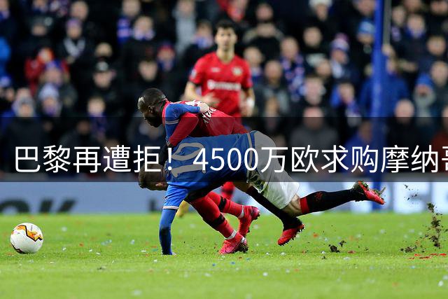 巴黎再遭拒！4500万欧求购摩纳哥国脚阿克利乌舍谈判陷入僵局