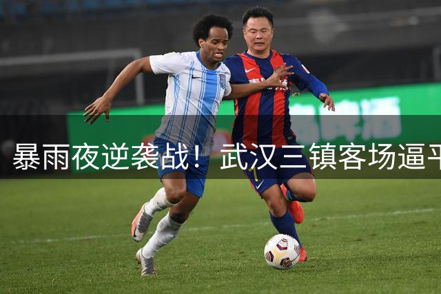 暴雨夜逆袭战！武汉三镇客场逼平中超霸主显韧性