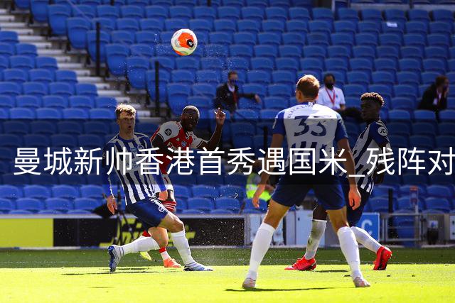 曼城新帅香港首秀遇国米 残阵对决或成季前练兵风向标