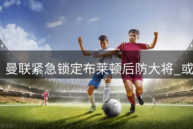 曼联紧急锁定布莱顿后防大将 或斥资4000万镑补强边路