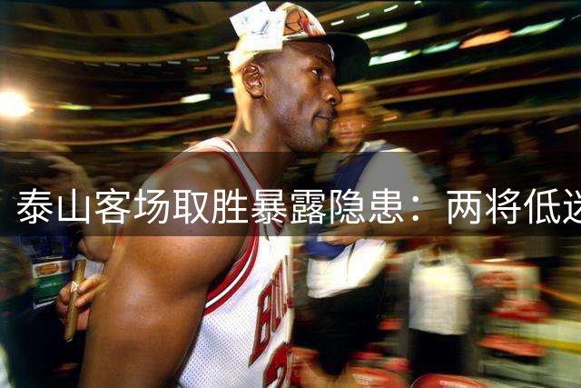 泰山客场取胜暴露隐患：两将低迷表现引质疑