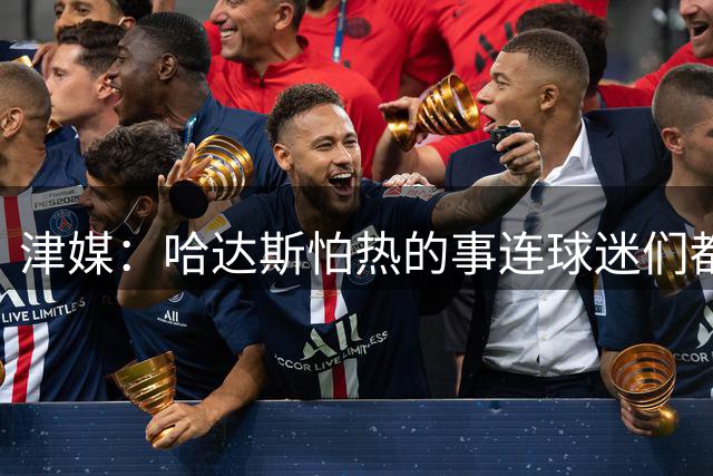 津媒：哈达斯怕热的事连球迷们都“门儿清” 但他表示自己能克服
