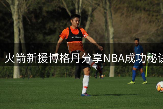 火箭新援博格丹分享NBA成功秘诀：自律与稳定是职业球员的生命线