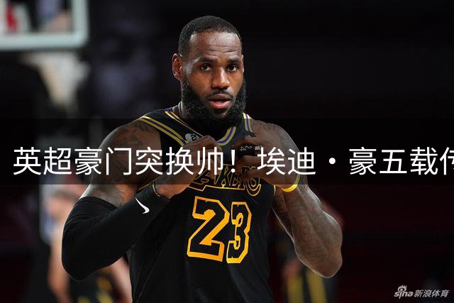 英超豪门突换帅！埃迪·豪五载传奇落幕 纽卡未来何去何从