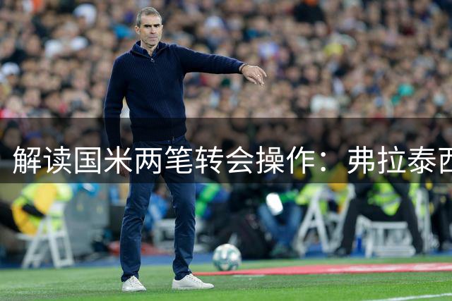 解读国米两笔转会操作：弗拉泰西租借条款与卡马特分成机制