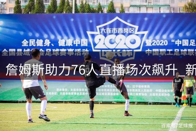 詹姆斯助力76人直播场次飙升 新赛季34场并列联盟榜首
