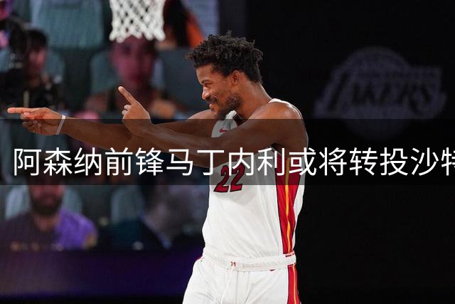 阿森纳前锋马丁内利或将转投沙特 因球队边缘化萌生去意