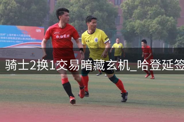 骑士2换1交易暗藏玄机 哈登延签助力球队引援