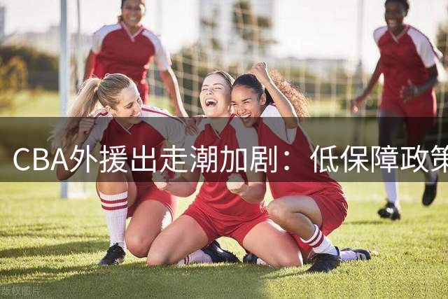 CBA外援出走潮加剧：低保障政策驱赶十余名主力赴欧亚联赛