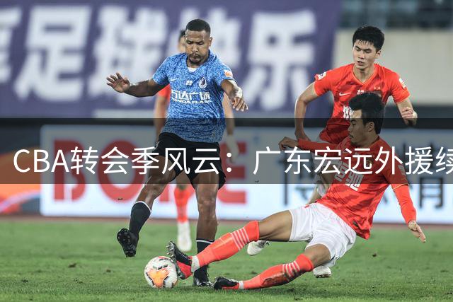 CBA转会季风云：广东宏远外援续约悬疑，本土球星薪资大调整