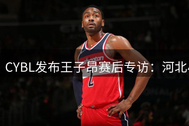 CYBL发布王子昂赛后专访：河北小将透露"保一争二"雄心