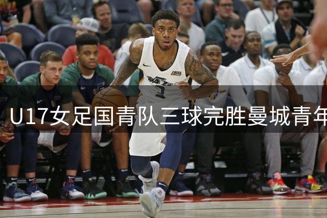 U17女足国青队三球完胜曼城青年军 李启娴一传一射闪耀全场